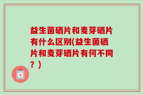 益生菌硒片和麦芽硒片有什么区别(益生菌硒片和麦芽硒片有何不同？)