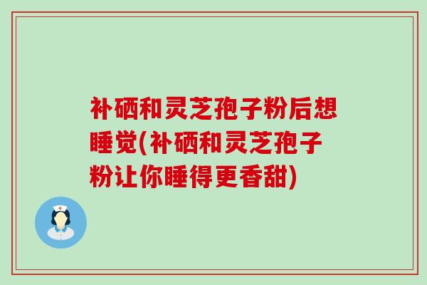 补硒和灵芝孢子粉后想睡觉(补硒和灵芝孢子粉让你睡得更香甜)