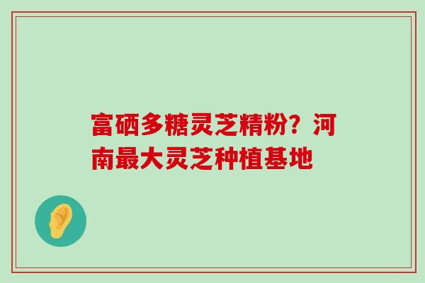 富硒多糖灵芝精粉？河南最大灵芝种植基地