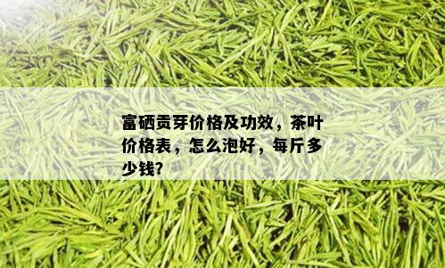 富硒贡芽价格及功效，茶叶价格表，怎么泡好，每斤多少钱？