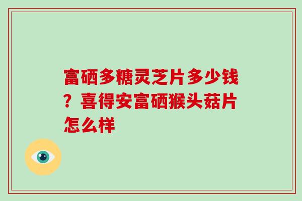 富硒多糖灵芝片多少钱？喜得安富硒猴头菇片怎么样-第1张图片-破壁灵芝孢子粉研究指南