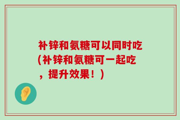 补锌和氨糖可以同时吃(补锌和氨糖可一起吃，提升效果！)