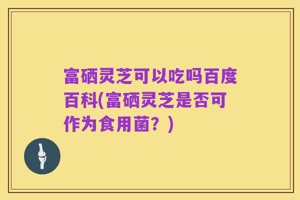 富硒灵芝可以吃吗百度百科(富硒灵芝是否可作为食用菌？)