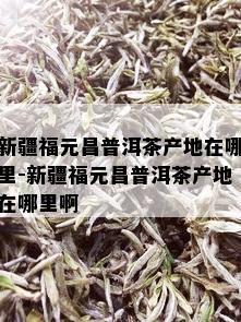 新疆福元昌普洱茶产地在哪里-新疆福元昌普洱茶产地在哪里啊