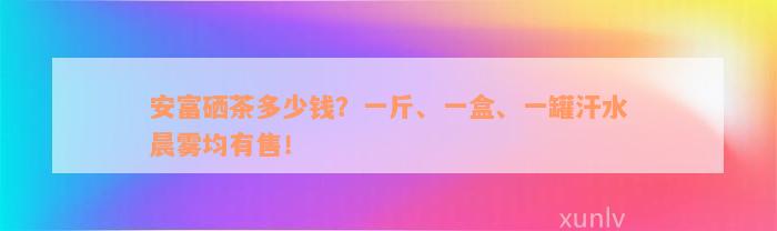 安富硒茶多少钱？一斤、一盒、一罐汗水晨雾均有售！