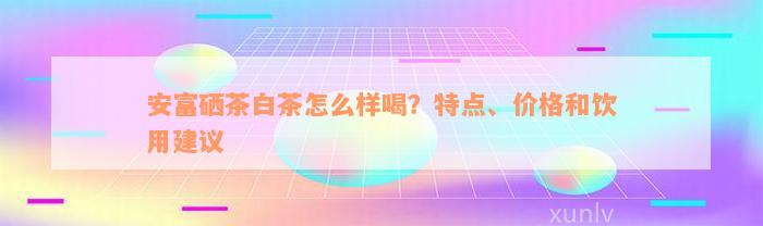 安富硒茶白茶怎么样喝？特点、价格和饮用建议