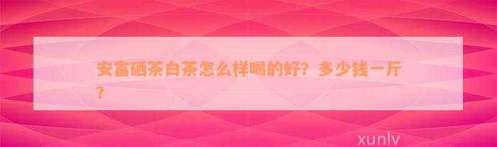 安富硒茶白茶怎么样喝的好？多少钱一斤？