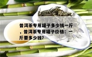 普洱茶专用罐子多少钱一斤，普洱茶专用罐子价格：一斤要多少钱？