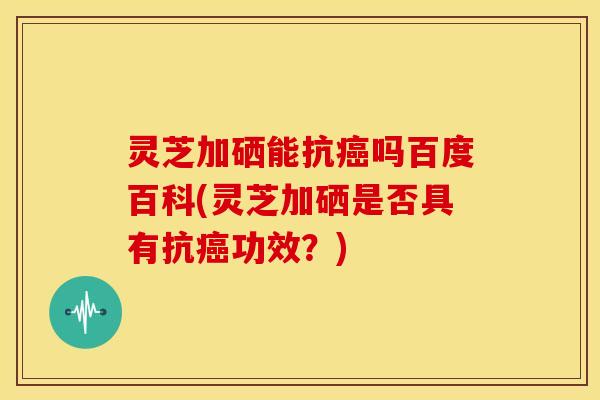 灵芝加硒能抗吗百度百科(灵芝加硒是否具有抗功效？)