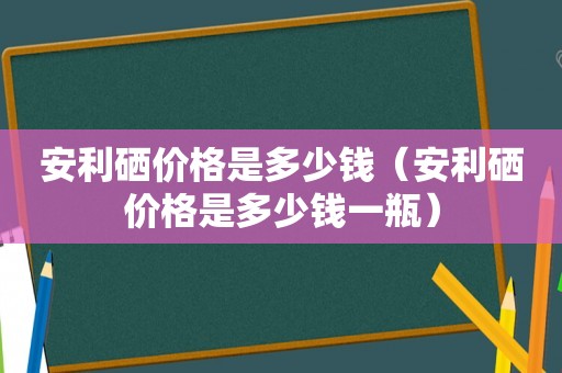 安利硒价格是多少钱（安利硒价格是多少钱一瓶）