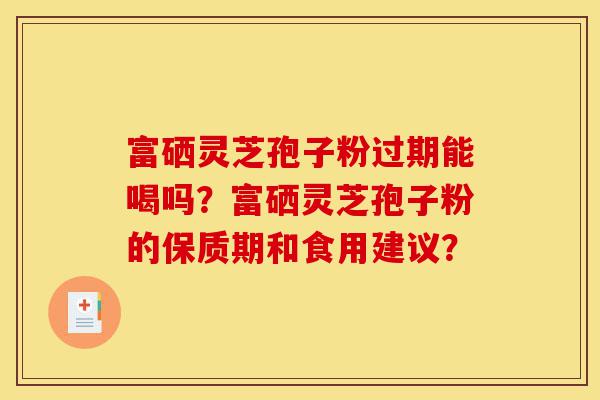 富硒灵芝孢子粉过期能喝吗？富硒灵芝孢子粉的保质期和食用建议？-第1张图片-灵芝之家