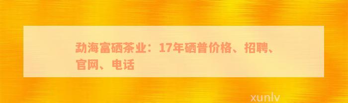 勐海富硒茶业：17年硒普价格、招聘、官网、电话