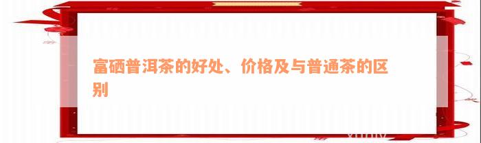 富硒普洱茶的好处、价格及与普通茶的区别