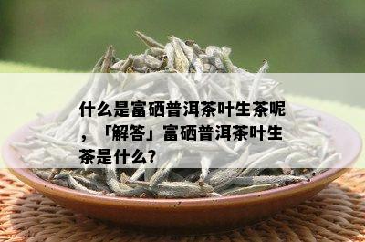 什么是富硒普洱茶叶生茶呢，「解答」富硒普洱茶叶生茶是什么？