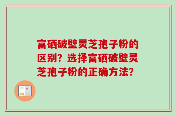 富硒破壁灵芝孢子粉的区别？选择富硒破壁灵芝孢子粉的正确方法？