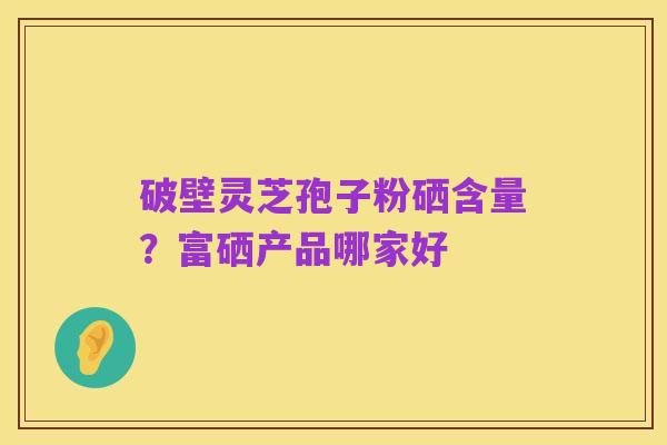 破壁灵芝孢子粉硒含量？富硒产品哪家好