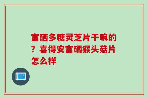 富硒多糖灵芝片干嘛的？喜得安富硒猴头菇片怎么样