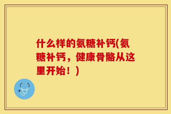 什么样的氨糖补钙(氨糖补钙，健康骨骼从这里开始！)-第1张图片-关节保镖