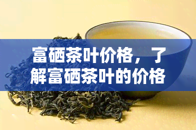 富硒茶叶价格，了解富硒茶叶的价格，品味健生活