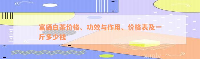 富硒白茶价格、功效与作用、价格表及一斤多少钱