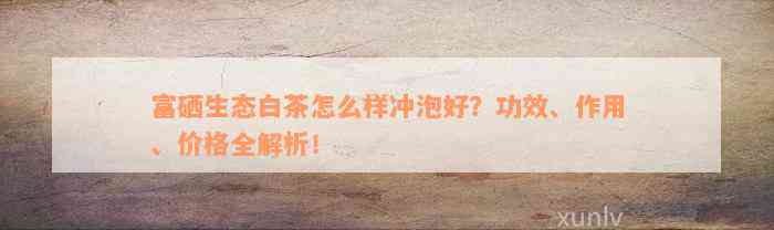 富硒生态白茶怎么样冲泡好？功效、作用、价格全解析！