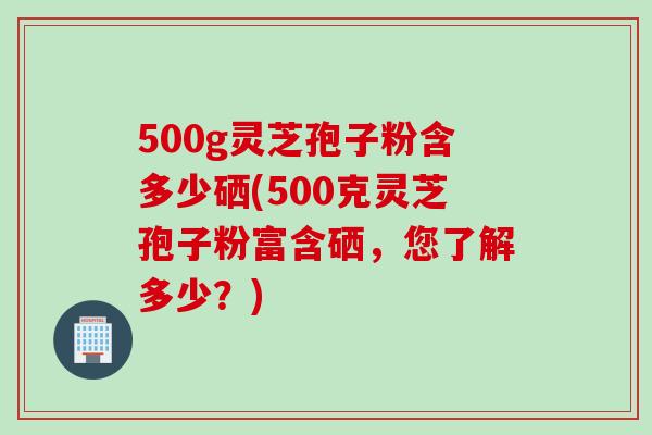 500g灵芝孢子粉含多少硒(500克灵芝孢子粉富含硒，您了解多少？)