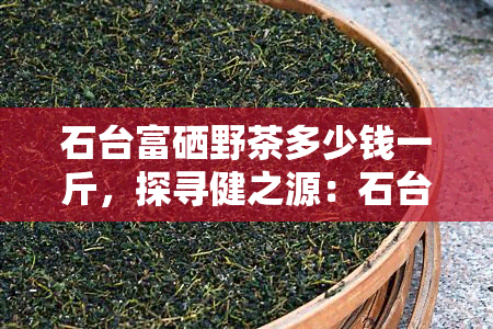 石台富硒野茶多少钱一斤，探寻健之源：石台富硒野茶市场价格解析