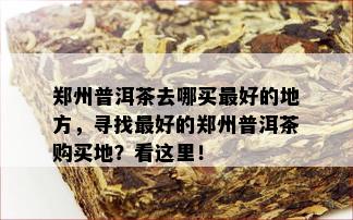 郑州普洱茶去哪买更好的地方，寻找更好的郑州普洱茶购买地？看这里！