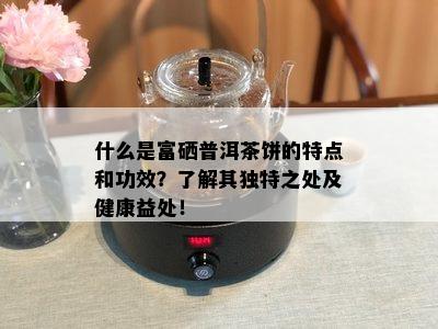 什么是富硒普洱茶饼的特点和功效？了解其独特之处及健康益处！