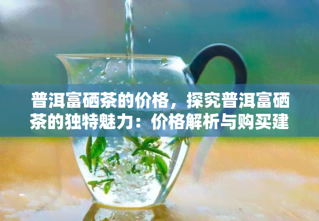 普洱富硒茶的价格，探究普洱富硒茶的独特魅力：价格解析与购买建议