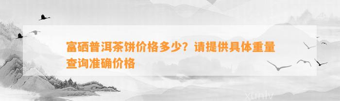 富硒普洱茶饼价格多少？请提供具体重量查询准确价格