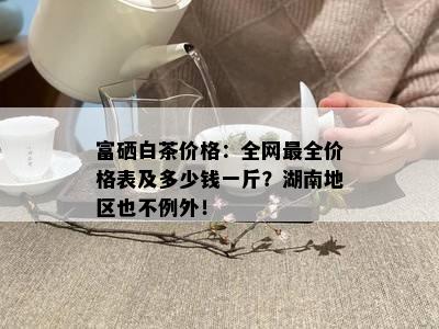 富硒白茶价格：全网最全价格表及多少钱一斤？湖南地区也不例外！