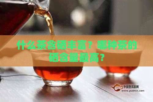 什么茶含硒丰富？哪种茶的硒含量更高？