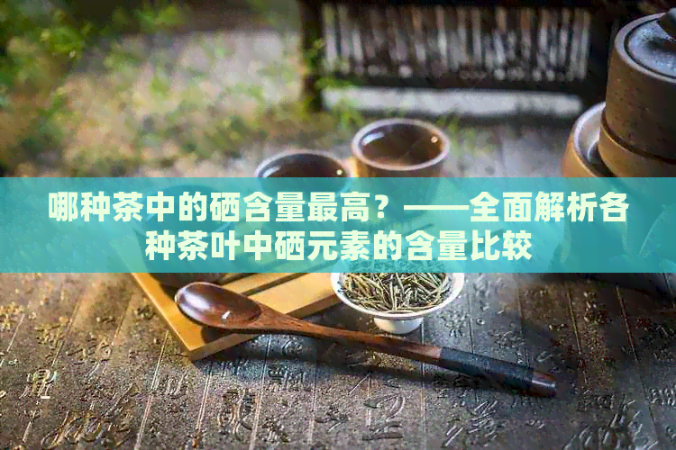 哪种茶中的硒含量更高？——全面解析各种茶叶中硒元素的含量比较