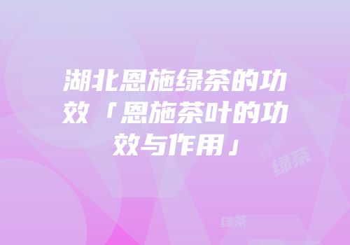 湖北恩施绿茶的功效「恩施茶叶的功效与作用」