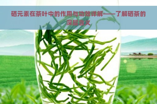 硒元素在茶叶中的作用与功效详解——了解硒茶的深层含义