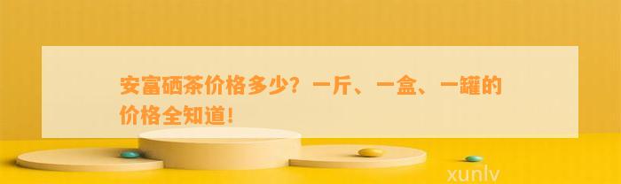 安富硒茶价格多少？一斤、一盒、一罐的价格全知道！