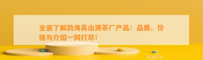 全面了解勐海高山源茶厂产品：品质、价格与介绍一网打尽！