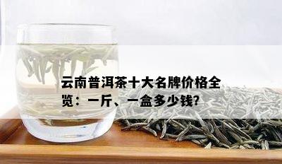 云南普洱茶十大名牌价格全览：一斤、一盒多少钱？