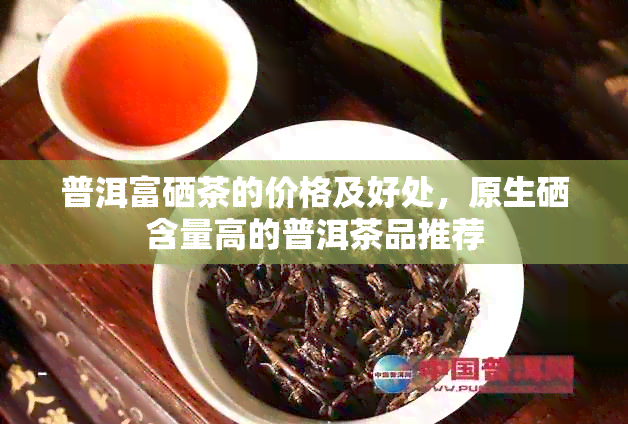 普洱富硒茶的价格及好处，原生硒含量高的普洱茶品推荐