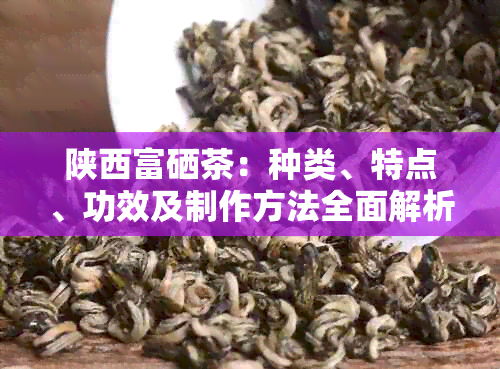 陕西富硒茶：种类、特点、功效及制作方法全面解析，让你了解这种茶的一切