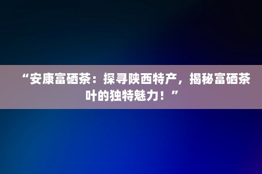 “安康富硒茶：探寻陕西特产，揭秘富硒茶叶的独特魅力！”-第1张图片-一起学知识网