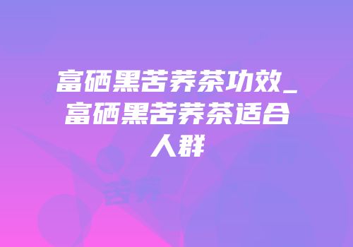 富硒黑苦荞茶功效_富硒黑苦荞茶适合人群