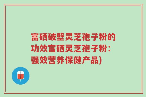 富硒破壁灵芝孢子粉的功效富硒灵芝孢子粉：强效营养保健产品)-第1张图片-超越