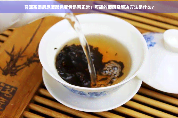 普洱茶喝后尿液颜色变黄是否正常？可能的原因及解决方法是什么？