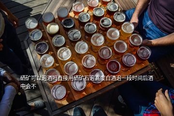 硒矿可以泡酒吗直接用硒矿石泡高度白酒泡一段时间后酒中会不